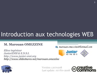Introduction aux technologies WEB M. Marouan OMEZZINE Elève ingénieur JuniorENSI & E.N.S.I. http://www.junior-ensi.org http://www.slideshares.net/marouan.omezzine Version 1.2070208  Last update : 07-Fév-2008 