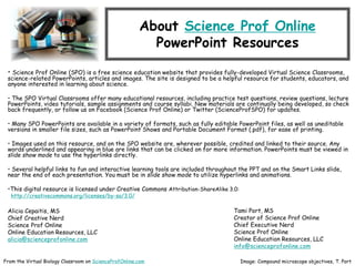 About Science Prof Online
PowerPoint Resources
• Science Prof Online (SPO) is a free science education website that provides fully-developed Virtual Science Classrooms,
science-related PowerPoints, articles and images. The site is designed to be a helpful resource for students, educators, and
anyone interested in learning about science.
• The SPO Virtual Classrooms offer many educational resources, including practice test questions, review questions, lecture
PowerPoints, video tutorials, sample assignments and course syllabi. New materials are continually being developed, so check
back frequently, or follow us on Facebook (Science Prof Online) or Twitter (ScienceProfSPO) for updates.
• Many SPO PowerPoints are available in a variety of formats, such as fully editable PowerPoint files, as well as uneditable
versions in smaller file sizes, such as PowerPoint Shows and Portable Document Format (.pdf), for ease of printing.
• Images used on this resource, and on the SPO website are, wherever possible, credited and linked to their source. Any
words underlined and appearing in blue are links that can be clicked on for more information. PowerPoints must be viewed in
slide show mode to use the hyperlinks directly.
• Several helpful links to fun and interactive learning tools are included throughout the PPT and on the Smart Links slide,
near the end of each presentation. You must be in slide show mode to utilize hyperlinks and animations.
•This digital resource is licensed under Creative Commons Attribution-ShareAlike 3.0:
http://creativecommons.org/licenses/by-sa/3.0/
Alicia Cepaitis, MS
Chief Creative Nerd
Science Prof Online
Online Education Resources, LLC
alicia@scienceprofonline.com
From the Virtual Biology Classroom on ScienceProfOnline.com Image: Compound microscope objectives, T. Port
Tami Port, MS
Creator of Science Prof Online
Chief Executive Nerd
Science Prof Online
Online Education Resources, LLC
info@scienceprofonline.com
 