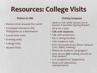 Resources: College Visits
          Visitors to ISM                   Visiting Campuses
                                   • Ideal to visit while classes are in
• Visitors from around the world     session if possible (Spring Break?)
• Increased interest in the        • Sit in on a class
  Philippines as a destination     • Talk with students!
• Lunch time visits                • Talk with professors
                                   • Eat in dining facilities
• Evening visits
                                   • Visit residence halls
• College Fairs                    • How do people move about campus?
• Alumni Visits                      (cars, bikes, walking)
                                   • Where do students congregate?
                                   • How do you feel walking around on
                                     that campus?
                                   • Is it competitive? Supportive?
                                   • Meet with admissions
                                     representative
 