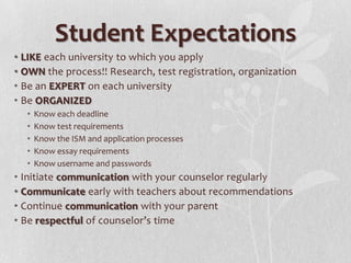 Student Expectations
• LIKE each university to which you apply
• OWN the process!! Research, test registration, organization
• Be an EXPERT on each university
• Be ORGANIZED
  •   Know each deadline
  •   Know test requirements
  •   Know the ISM and application processes
  •   Know essay requirements
  •   Know username and passwords
• Initiate communication with your counselor regularly
• Communicate early with teachers about recommendations
• Continue communication with your parent
• Be respectful of counselor’s time
 