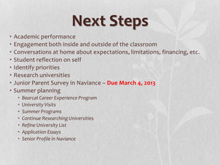 Next Steps
•   Academic performance
•   Engagement both inside and outside of the classroom
•   Conversations at home about expectations, limitations, financing, etc.
•   Student reflection on self
•   Identify priorities
•   Research universities
•   Junior Parent Survey in Naviance – Due March 4, 2013
•   Summer planning
     •   Bearcat Career Experience Program
     •   University Visits
     •   Summer Programs
     •   Continue Researching Universities
     •   Refine University List
     •   Application Essays
     •   Senior Profile in Naviance
 