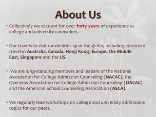 About Us
• Collectively we account for over forty years of experience as
  college and university counselors.

• Our travels to visit universities span the globe, including extensive
  travel in Australia, Canada, Hong Kong, Europe, the Middle
  East, Singapore and the US.

• We are long-standing members and leaders of the National
  Association for College Admission Counseling (NACAC), the
  Overseas Association for College Admission Counseling (OACAC)
  and the American School Counseling Association (ASCA).

• We regularly lead workshops on college and university admissions
  topics for our peers.
 