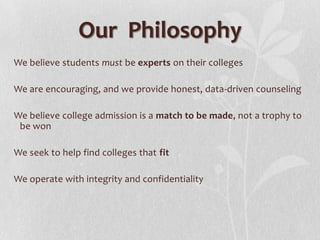 Our Philosophy
We believe students must be experts on their colleges

We are encouraging, and we provide honest, data-driven counseling

We believe college admission is a match to be made, not a trophy to
 be won

We seek to help find colleges that fit

We operate with integrity and confidentiality
 