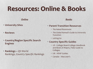 Resources: Online & Books
                Online                                     Books

• University Sites                      • Parent Transition Resources
                                           • The Naked Roommate
• Reviews                                  • The Global Nomad’s Guide to University
                                             Transition
                                           • Letting Go
• Country/Region Specific Search
                                        • Country Specific Guides
  Engines
                                           • US - College Board College Handbook
                                             and Book of Majors, Fiske Guide to
                                             Colleges
• Rankings – QS World
  Rankings, Country Specific Rankings      • UK - HEAP Guides
                                           • Canada – MacLean’s
 