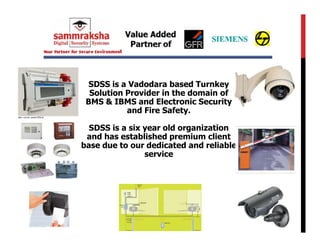 SDSS is a Vadodara based Turnkey
  Solution Provider in the domain of
 BMS & IBMS and Electronic Security
           and Fire Safety.

  SDSS is a six year old organization
 and has established premium client
base due to our dedicated and reliable
                service
 