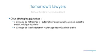 Tomorrow’s lawyers
Richard Susskind (seconde édition)
12
 Deux stratégies gagnantes :
 « stratégie de l’efficience » : automatiser ou déléguer à un non-avocat le
travail juridique routinier
 « stratégie de la collaboration » : partage des coûts entre clients
 