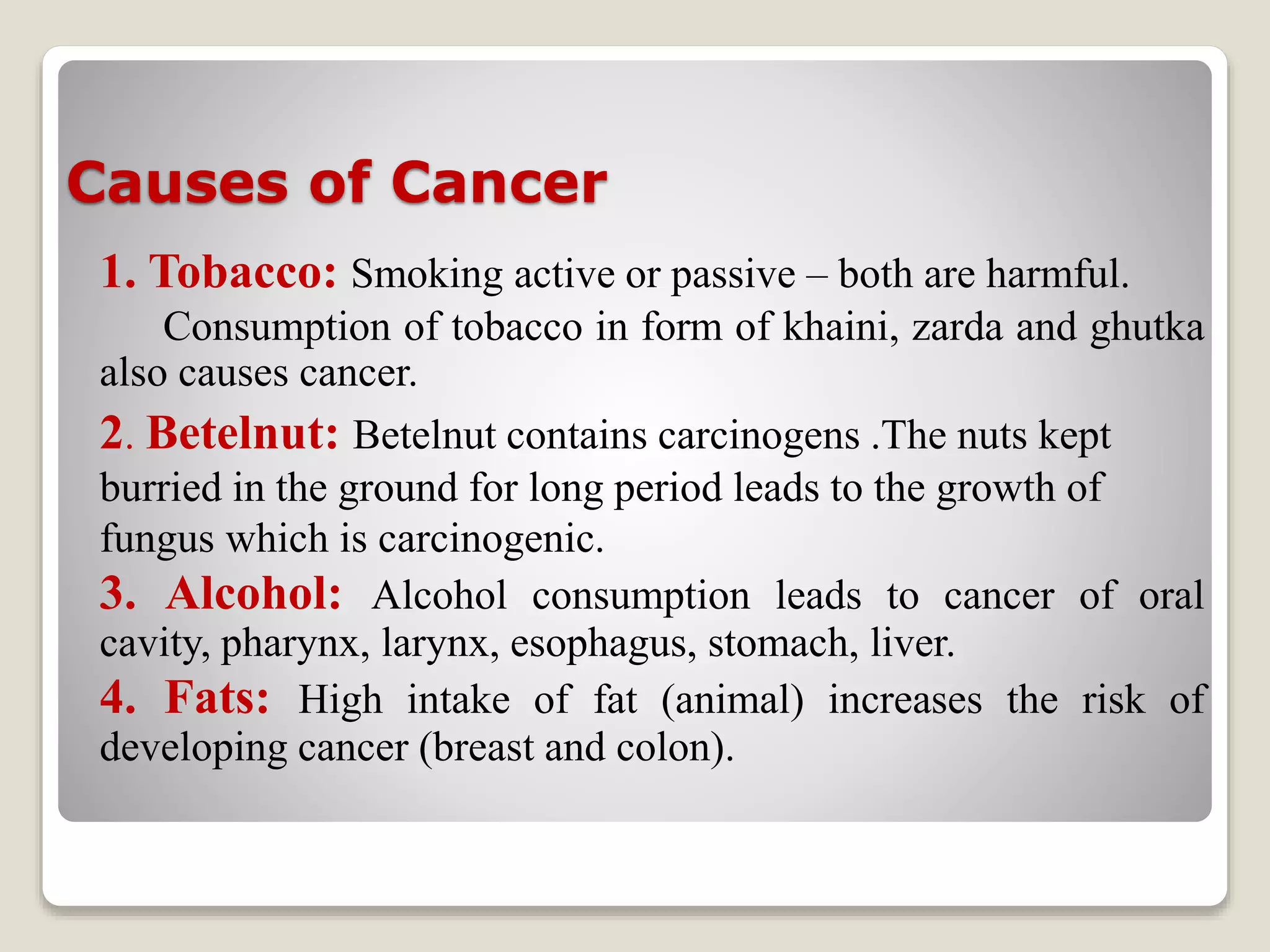 Causes of Cancer
1. Tobacco: Smoking active or passive – both are harmful.
Consumption of tobacco in form of khaini, zarda and ghutka
also causes cancer.
2. Betelnut: Betelnut contains carcinogens .The nuts kept
burried in the ground for long period leads to the growth of
fungus which is carcinogenic.
3. Alcohol: Alcohol consumption leads to cancer of oral
cavity, pharynx, larynx, esophagus, stomach, liver.
4. Fats: High intake of fat (animal) increases the risk of
developing cancer (breast and colon).
 