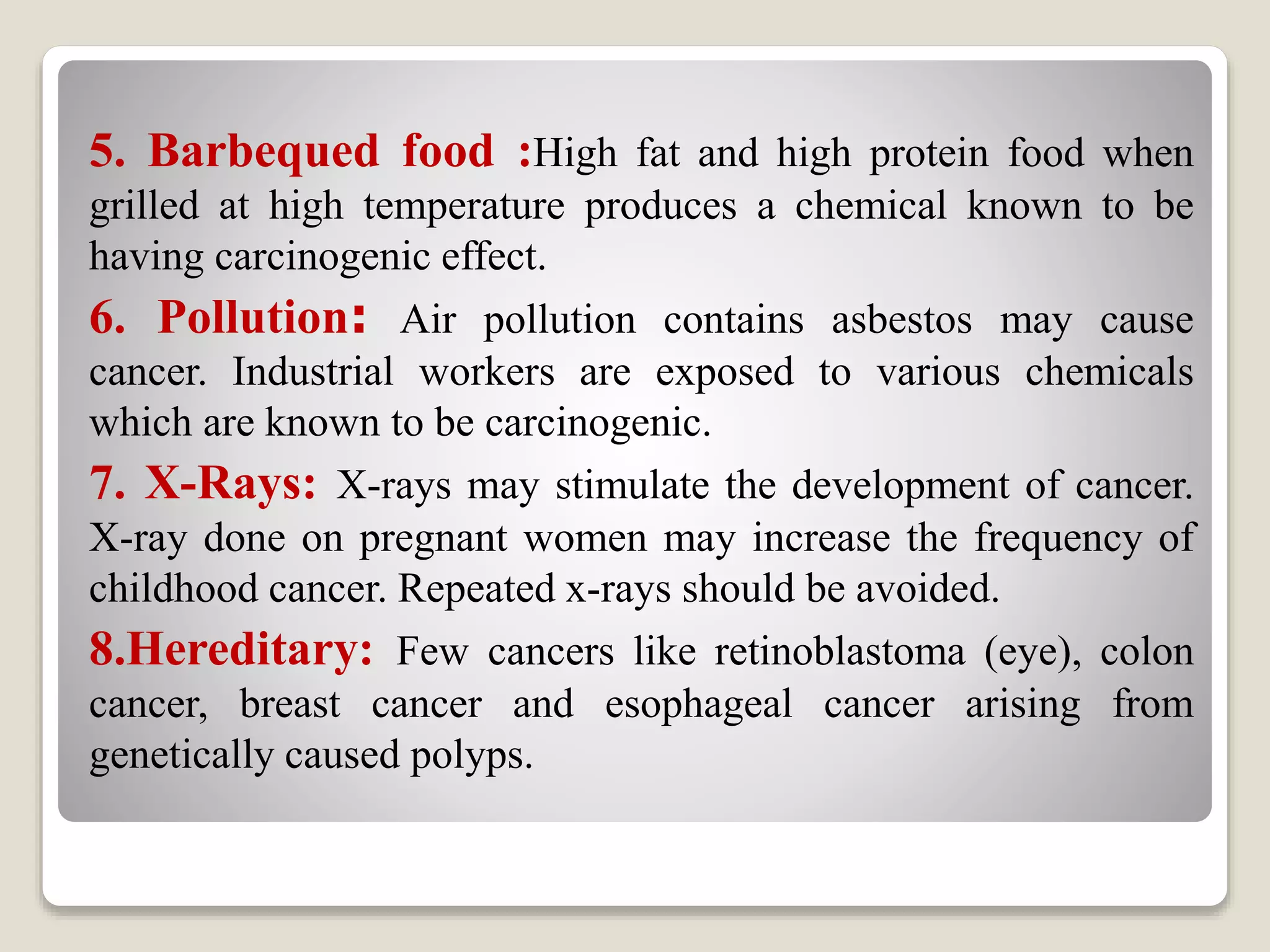 5. Barbequed food :High fat and high protein food when
grilled at high temperature produces a chemical known to be
having carcinogenic effect.
6. Pollution: Air pollution contains asbestos may cause
cancer. Industrial workers are exposed to various chemicals
which are known to be carcinogenic.
7. X-Rays: X-rays may stimulate the development of cancer.
X-ray done on pregnant women may increase the frequency of
childhood cancer. Repeated x-rays should be avoided.
8.Hereditary: Few cancers like retinoblastoma (eye), colon
cancer, breast cancer and esophageal cancer arising from
genetically caused polyps.
 