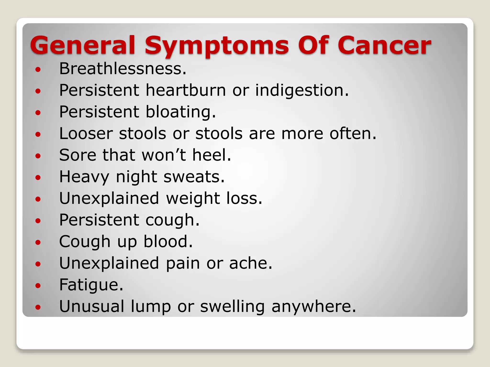 General Symptoms Of Cancer
 Breathlessness.
 Persistent heartburn or indigestion.
 Persistent bloating.
 Looser stools or stools are more often.
 Sore that won’t heel.
 Heavy night sweats.
 Unexplained weight loss.
 Persistent cough.
 Cough up blood.
 Unexplained pain or ache.
 Fatigue.
 Unusual lump or swelling anywhere.
 