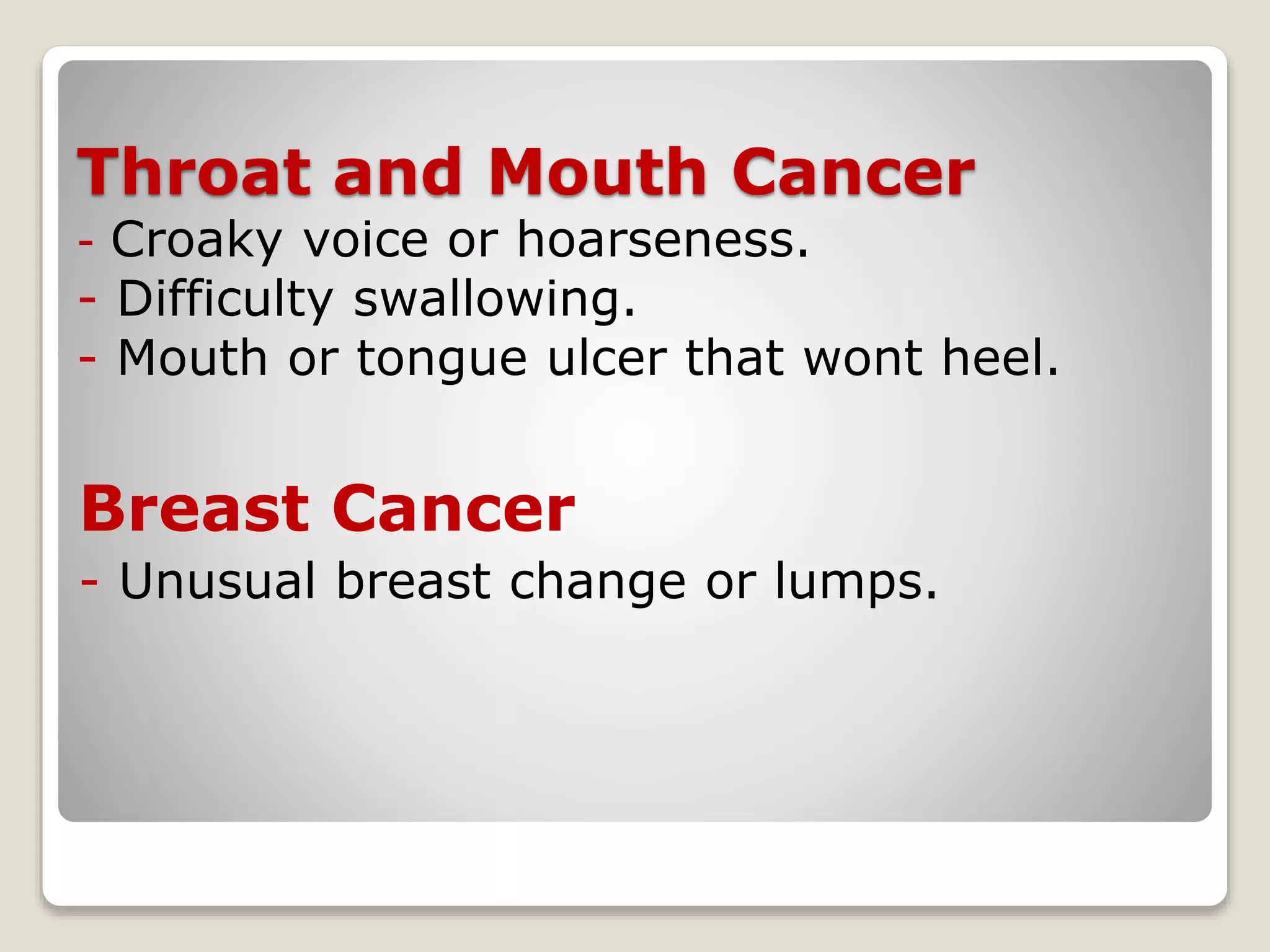 Throat and Mouth Cancer
- Croaky voice or hoarseness.
- Difficulty swallowing.
- Mouth or tongue ulcer that wont heel.
Breast Cancer
- Unusual breast change or lumps.
 