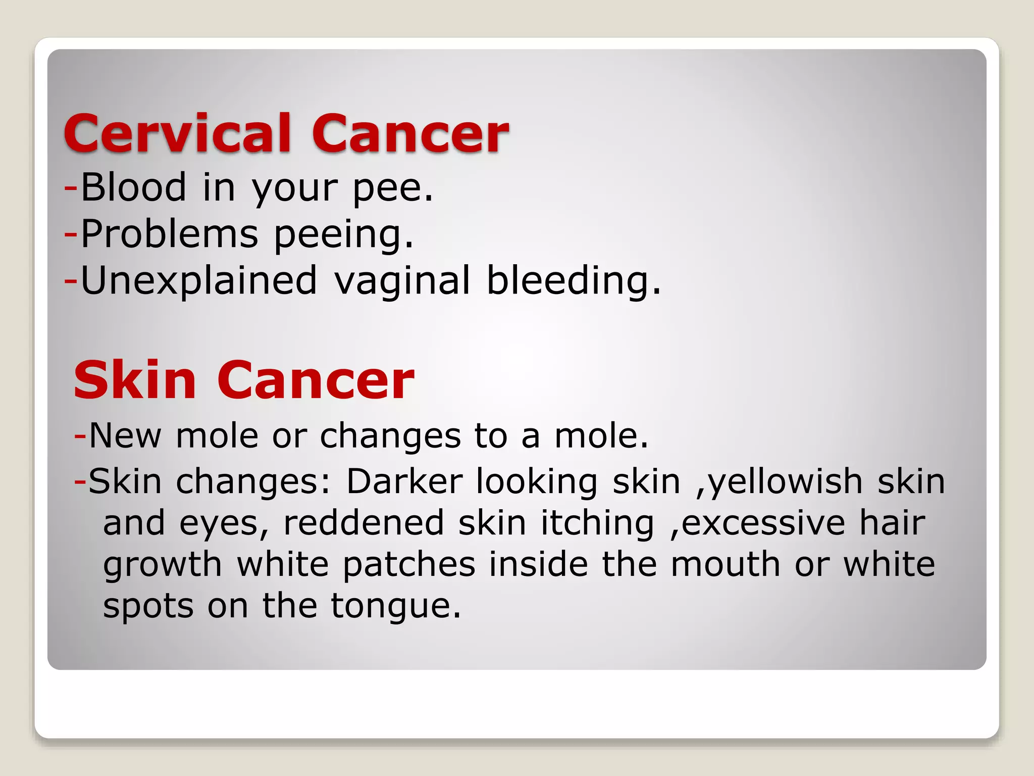 Cervical Cancer
-Blood in your pee.
-Problems peeing.
-Unexplained vaginal bleeding.
Skin Cancer
-New mole or changes to a mole.
-Skin changes: Darker looking skin ,yellowish skin
and eyes, reddened skin itching ,excessive hair
growth white patches inside the mouth or white
spots on the tongue.
 