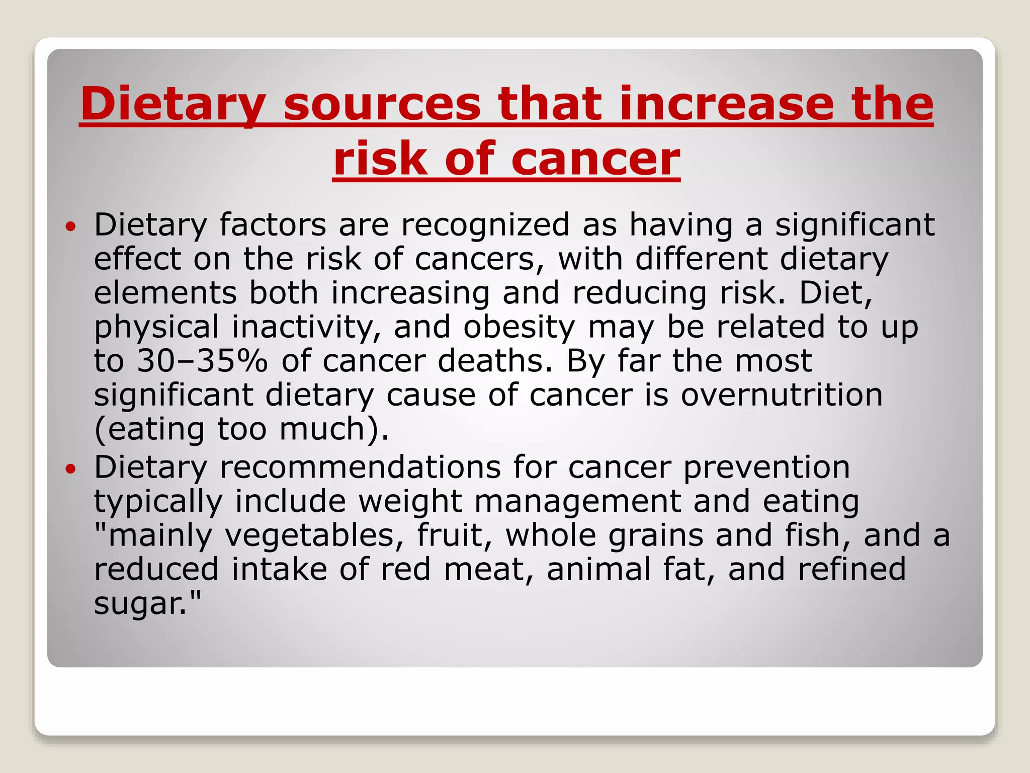  Dietary factors are recognized as having a significant
effect on the risk of cancers, with different dietary
elements both increasing and reducing risk. Diet,
physical inactivity, and obesity may be related to up
to 30–35% of cancer deaths. By far the most
significant dietary cause of cancer is overnutrition
(eating too much).
 Dietary recommendations for cancer prevention
typically include weight management and eating
"mainly vegetables, fruit, whole grains and fish, and a
reduced intake of red meat, animal fat, and refined
sugar."
Dietary sources that increase the
risk of cancer
 