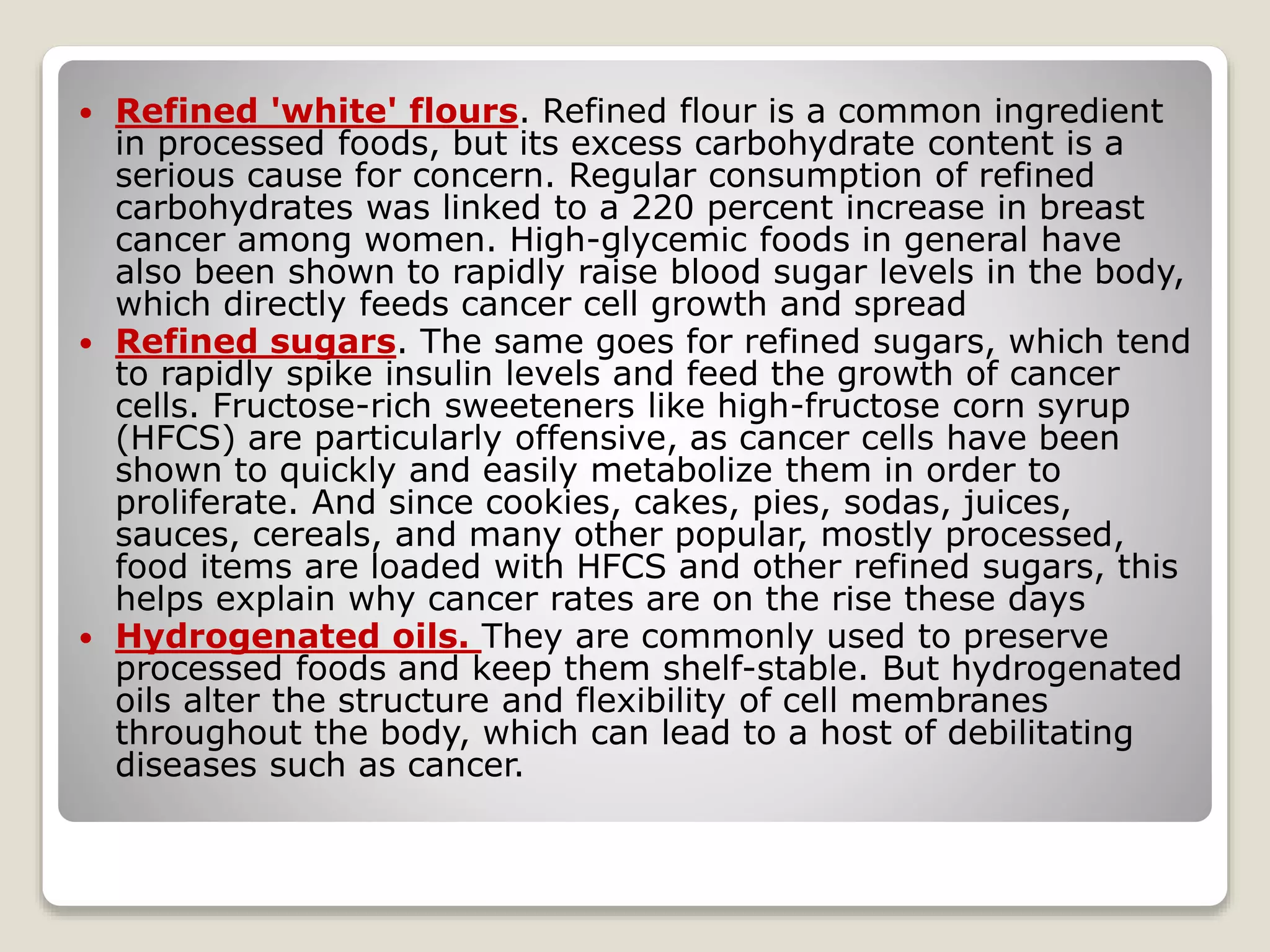  Refined 'white' flours. Refined flour is a common ingredient
in processed foods, but its excess carbohydrate content is a
serious cause for concern. Regular consumption of refined
carbohydrates was linked to a 220 percent increase in breast
cancer among women. High-glycemic foods in general have
also been shown to rapidly raise blood sugar levels in the body,
which directly feeds cancer cell growth and spread
 Refined sugars. The same goes for refined sugars, which tend
to rapidly spike insulin levels and feed the growth of cancer
cells. Fructose-rich sweeteners like high-fructose corn syrup
(HFCS) are particularly offensive, as cancer cells have been
shown to quickly and easily metabolize them in order to
proliferate. And since cookies, cakes, pies, sodas, juices,
sauces, cereals, and many other popular, mostly processed,
food items are loaded with HFCS and other refined sugars, this
helps explain why cancer rates are on the rise these days
 Hydrogenated oils. They are commonly used to preserve
processed foods and keep them shelf-stable. But hydrogenated
oils alter the structure and flexibility of cell membranes
throughout the body, which can lead to a host of debilitating
diseases such as cancer.
 