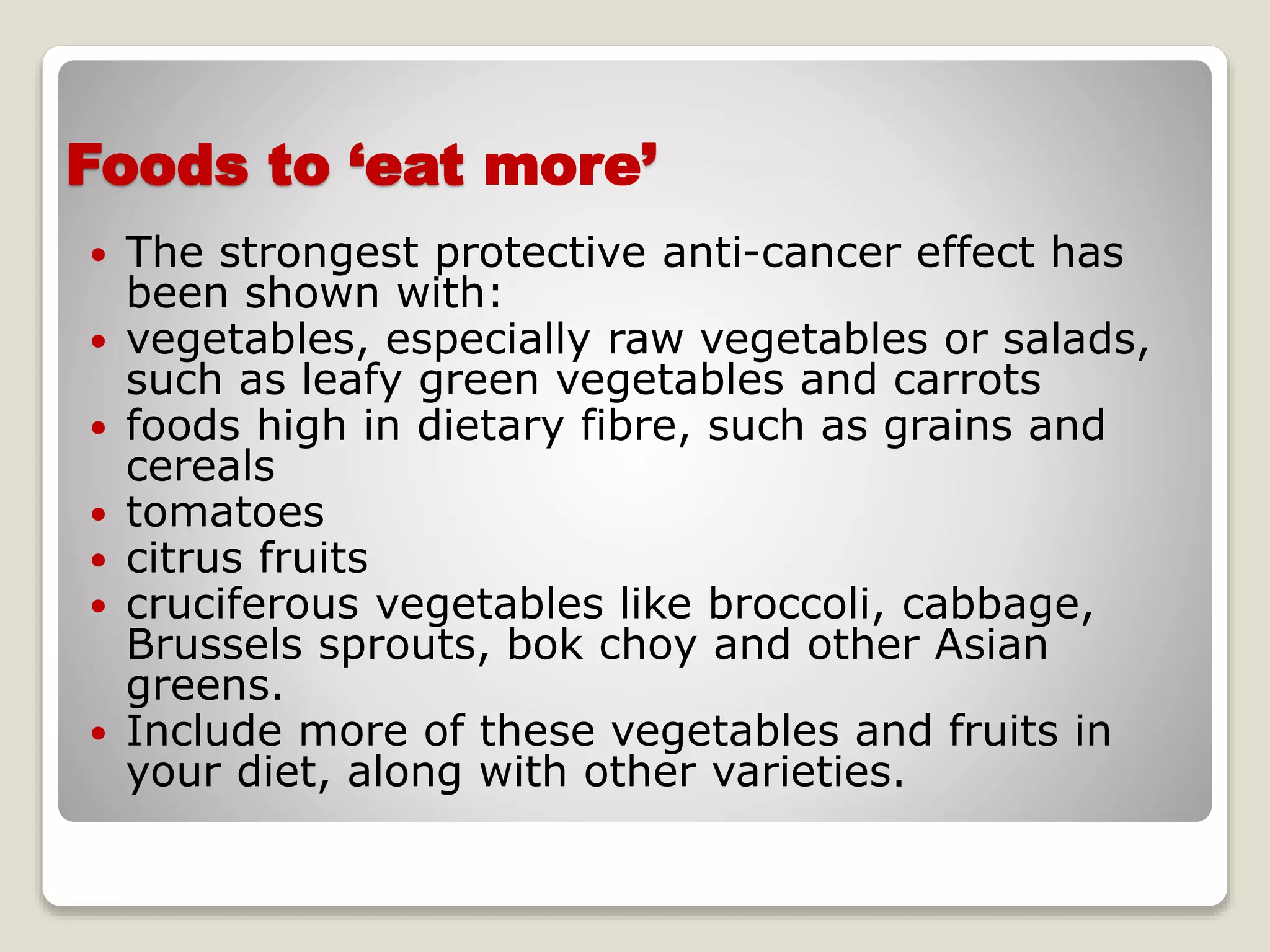 Foods to ‘eat more’
 The strongest protective anti-cancer effect has
been shown with:
 vegetables, especially raw vegetables or salads,
such as leafy green vegetables and carrots
 foods high in dietary fibre, such as grains and
cereals
 tomatoes
 citrus fruits
 cruciferous vegetables like broccoli, cabbage,
Brussels sprouts, bok choy and other Asian
greens.
 Include more of these vegetables and fruits in
your diet, along with other varieties.
 