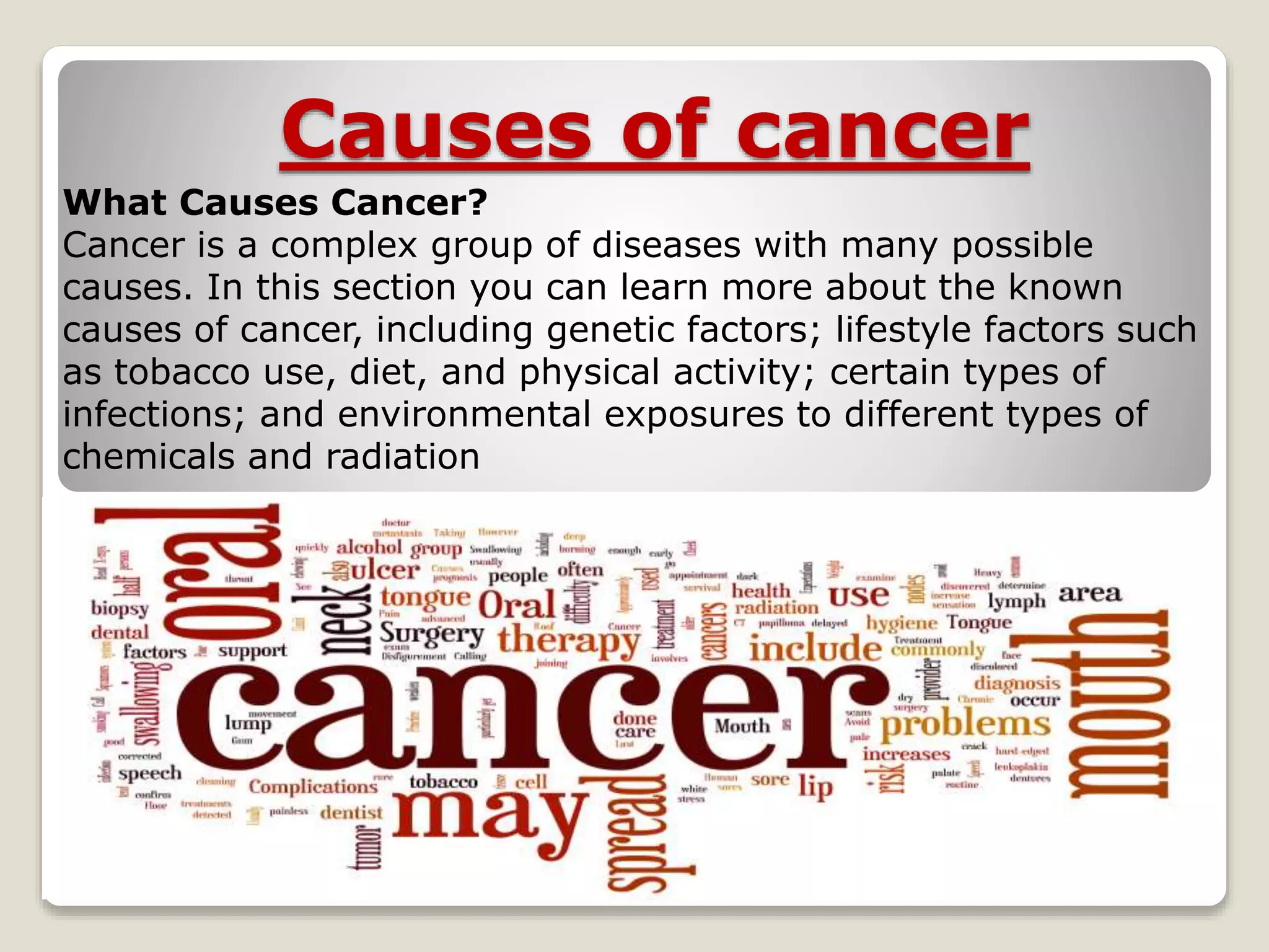 Causes of cancer
What Causes Cancer?
Cancer is a complex group of diseases with many possible
causes. In this section you can learn more about the known
causes of cancer, including genetic factors; lifestyle factors such
as tobacco use, diet, and physical activity; certain types of
infections; and environmental exposures to different types of
chemicals and radiation
 