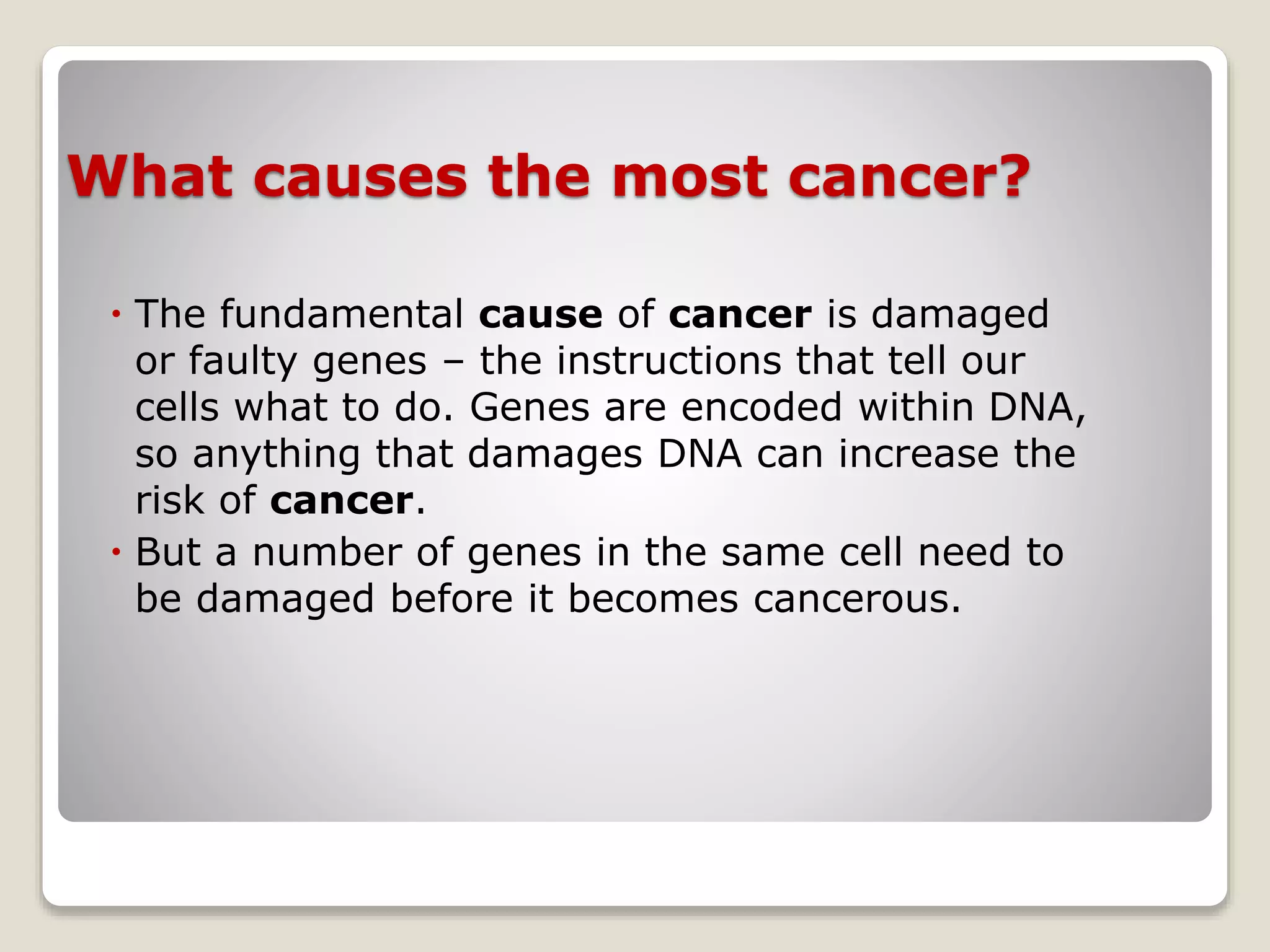 What causes the most cancer?
 The fundamental cause of cancer is damaged
or faulty genes – the instructions that tell our
cells what to do. Genes are encoded within DNA,
so anything that damages DNA can increase the
risk of cancer.
 But a number of genes in the same cell need to
be damaged before it becomes cancerous.
 