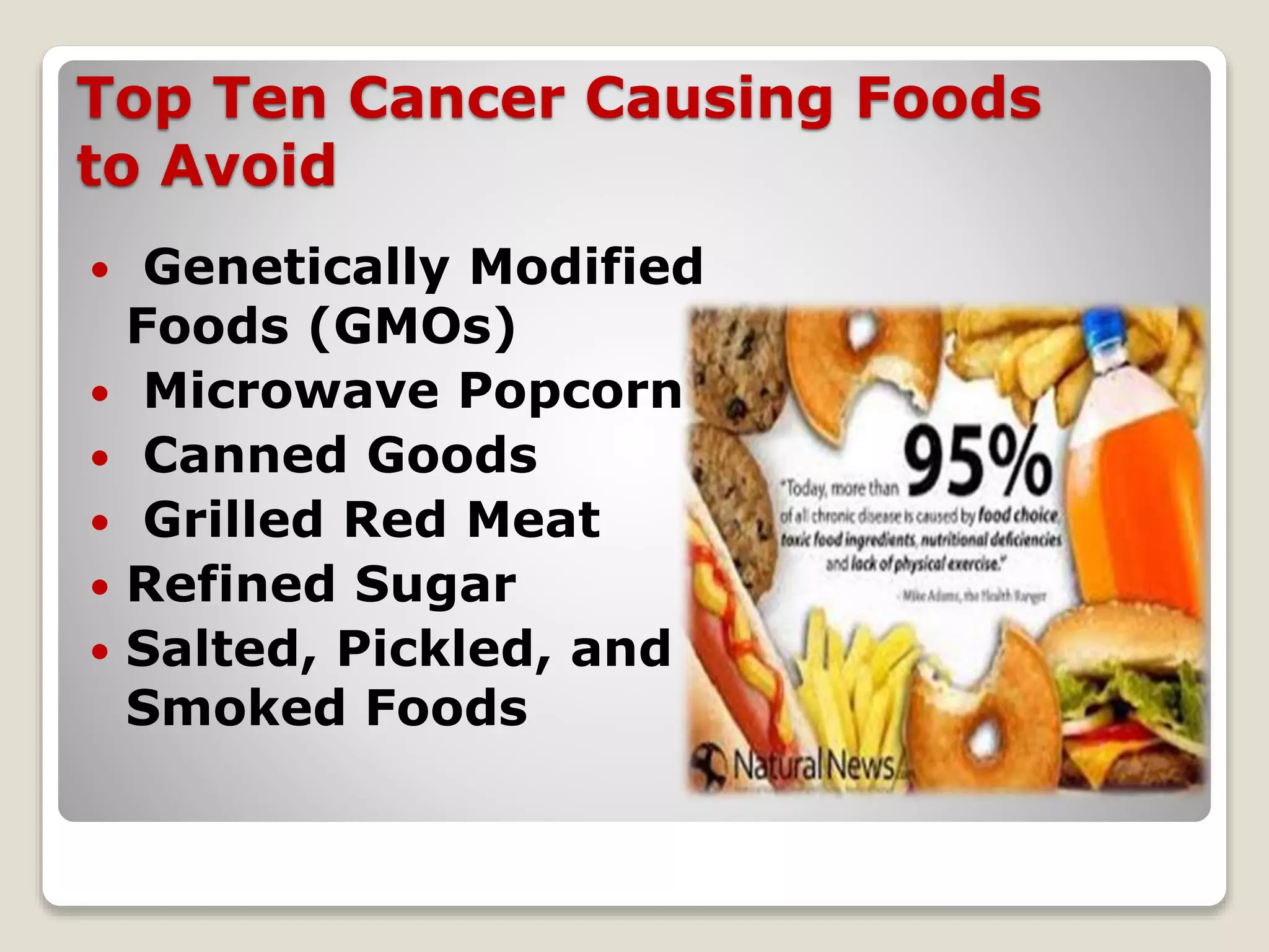 Top Ten Cancer Causing Foods
to Avoid
 Genetically Modified
Foods (GMOs)
 Microwave Popcorn
 Canned Goods
 Grilled Red Meat
 Refined Sugar
 Salted, Pickled, and
Smoked Foods
 
