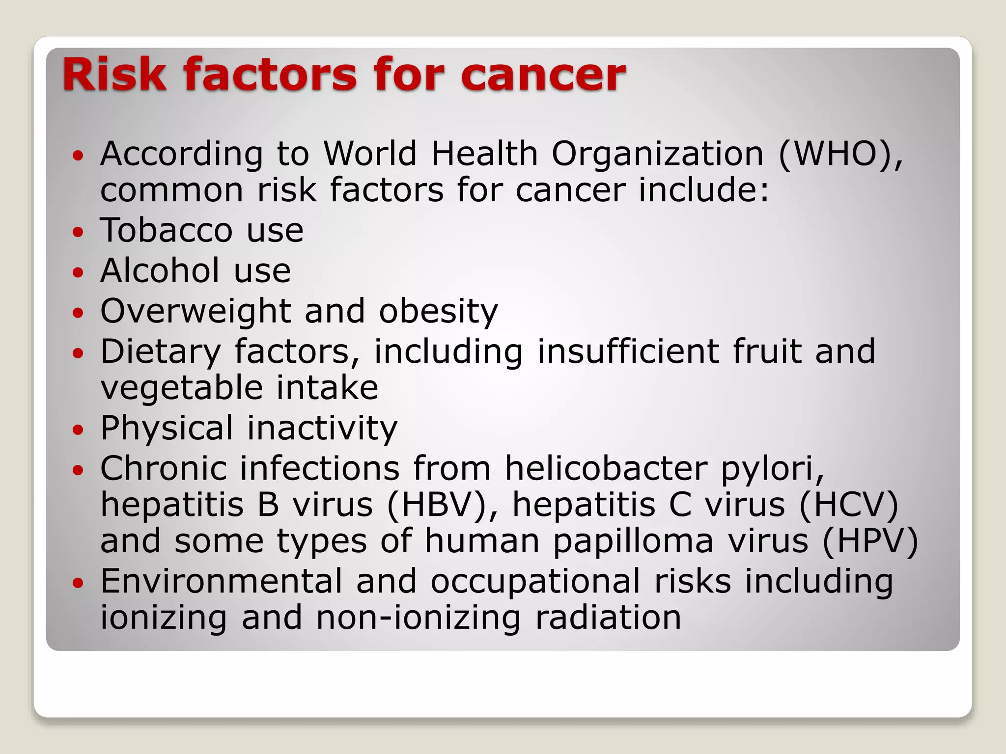 Risk factors for cancer
 According to World Health Organization (WHO),
common risk factors for cancer include:
 Tobacco use
 Alcohol use
 Overweight and obesity
 Dietary factors, including insufficient fruit and
vegetable intake
 Physical inactivity
 Chronic infections from helicobacter pylori,
hepatitis B virus (HBV), hepatitis C virus (HCV)
and some types of human papilloma virus (HPV)
 Environmental and occupational risks including
ionizing and non-ionizing radiation
 