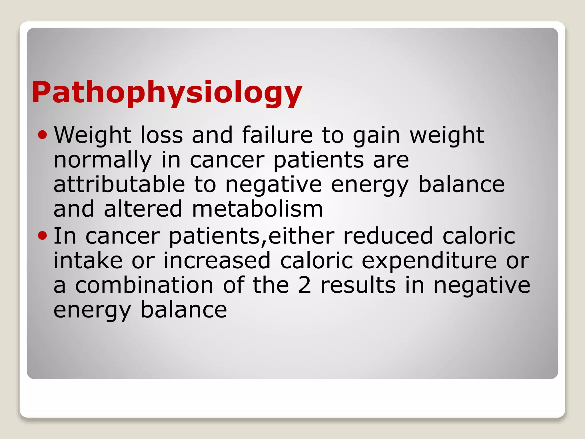 Pathophysiology
 Weight loss and failure to gain weight
normally in cancer patients are
attributable to negative energy balance
and altered metabolism
 In cancer patients,either reduced caloric
intake or increased caloric expenditure or
a combination of the 2 results in negative
energy balance
 