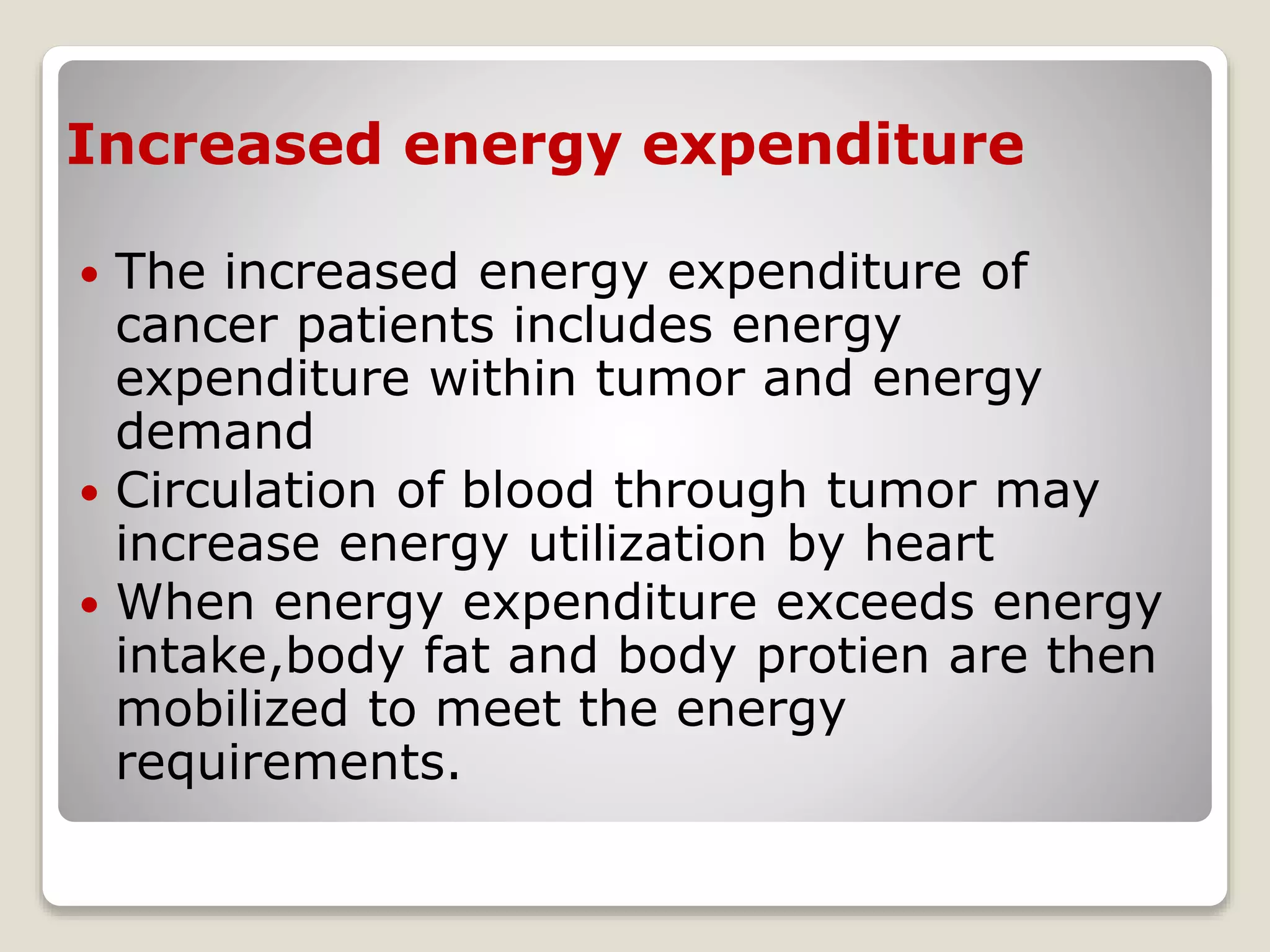 Increased energy expenditure
 The increased energy expenditure of
cancer patients includes energy
expenditure within tumor and energy
demand
 Circulation of blood through tumor may
increase energy utilization by heart
 When energy expenditure exceeds energy
intake,body fat and body protien are then
mobilized to meet the energy
requirements.
 