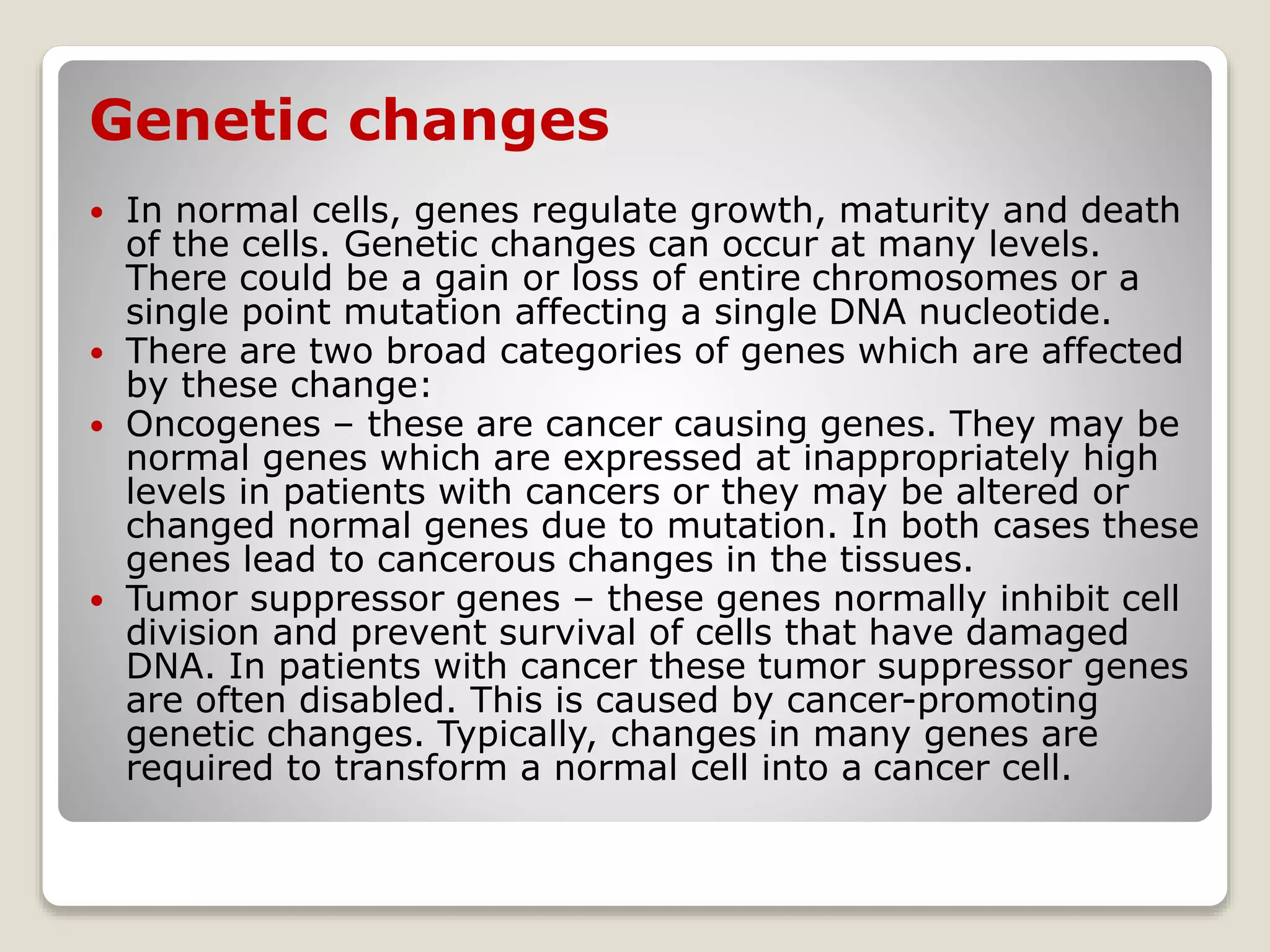 Genetic changes
 In normal cells, genes regulate growth, maturity and death
of the cells. Genetic changes can occur at many levels.
There could be a gain or loss of entire chromosomes or a
single point mutation affecting a single DNA nucleotide.
 There are two broad categories of genes which are affected
by these change:
 Oncogenes – these are cancer causing genes. They may be
normal genes which are expressed at inappropriately high
levels in patients with cancers or they may be altered or
changed normal genes due to mutation. In both cases these
genes lead to cancerous changes in the tissues.
 Tumor suppressor genes – these genes normally inhibit cell
division and prevent survival of cells that have damaged
DNA. In patients with cancer these tumor suppressor genes
are often disabled. This is caused by cancer-promoting
genetic changes. Typically, changes in many genes are
required to transform a normal cell into a cancer cell.
 