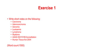 Exercise 1
• Write short notes on the following:
• Carcinoma
• Adenocarcinoma
• Sarcoma
• Leukaemia
• Lymphoma
• Myeloma
•...