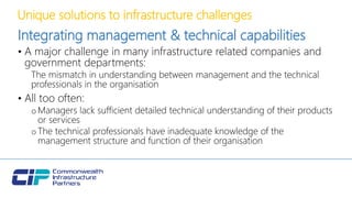 Unique solutions to infrastructure challenges
Integrating management & technical capabilities
• A major challenge in many infrastructure related companies and
government departments:
The mismatch in understanding between management and the technical
professionals in the organisation
• All too often:
oManagers lack sufficient detailed technical understanding of their products
or services
oThe technical professionals have inadequate knowledge of the
management structure and function of their organisation
 