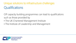 Unique solutions to infrastructure challenges
Qualifications
CIP capacity building programmes can lead to qualifications
such as those provided by
• The UK Chartered Management Institute
• The Institute of Leadership and Management
 