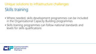 Unique solutions to infrastructure challenges
Skills training
• Where needed, skills development programmes can be included
in the Organisational Capacity Building programmes
• Skills training programmes can follow national standards and
levels for skills qualifications
 