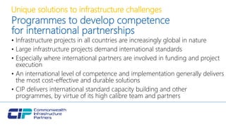 Unique solutions to infrastructure challenges
Programmes to develop competence
for international partnerships
• Infrastructure projects in all countries are increasingly global in nature
• Large infrastructure projects demand international standards
• Especially where international partners are involved in funding and project
execution
• An international level of competence and implementation generally delivers
the most cost-effective and durable solutions
• CIP delivers international standard capacity building and other
programmes, by virtue of its high calibre team and partners
 