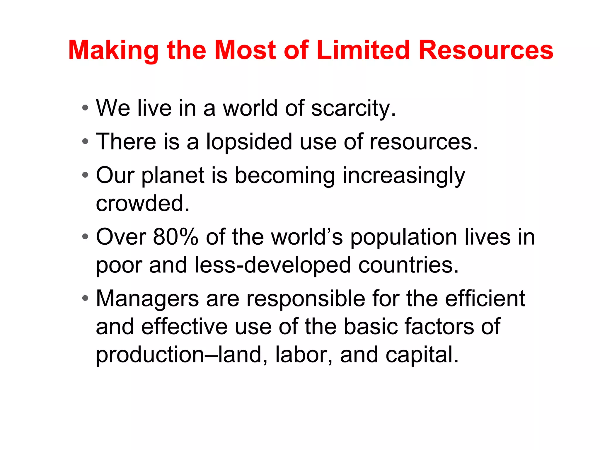 Making the Most of Limited Resources
• We live in a world of scarcity.
• There is a lopsided use of resources.
• Our planet is becoming increasingly
crowded.
• Over 80% of the world’s population lives in
poor and less-developed countries.
• Managers are responsible for the efficient
and effective use of the basic factors of
production–land, labor, and capital.
 