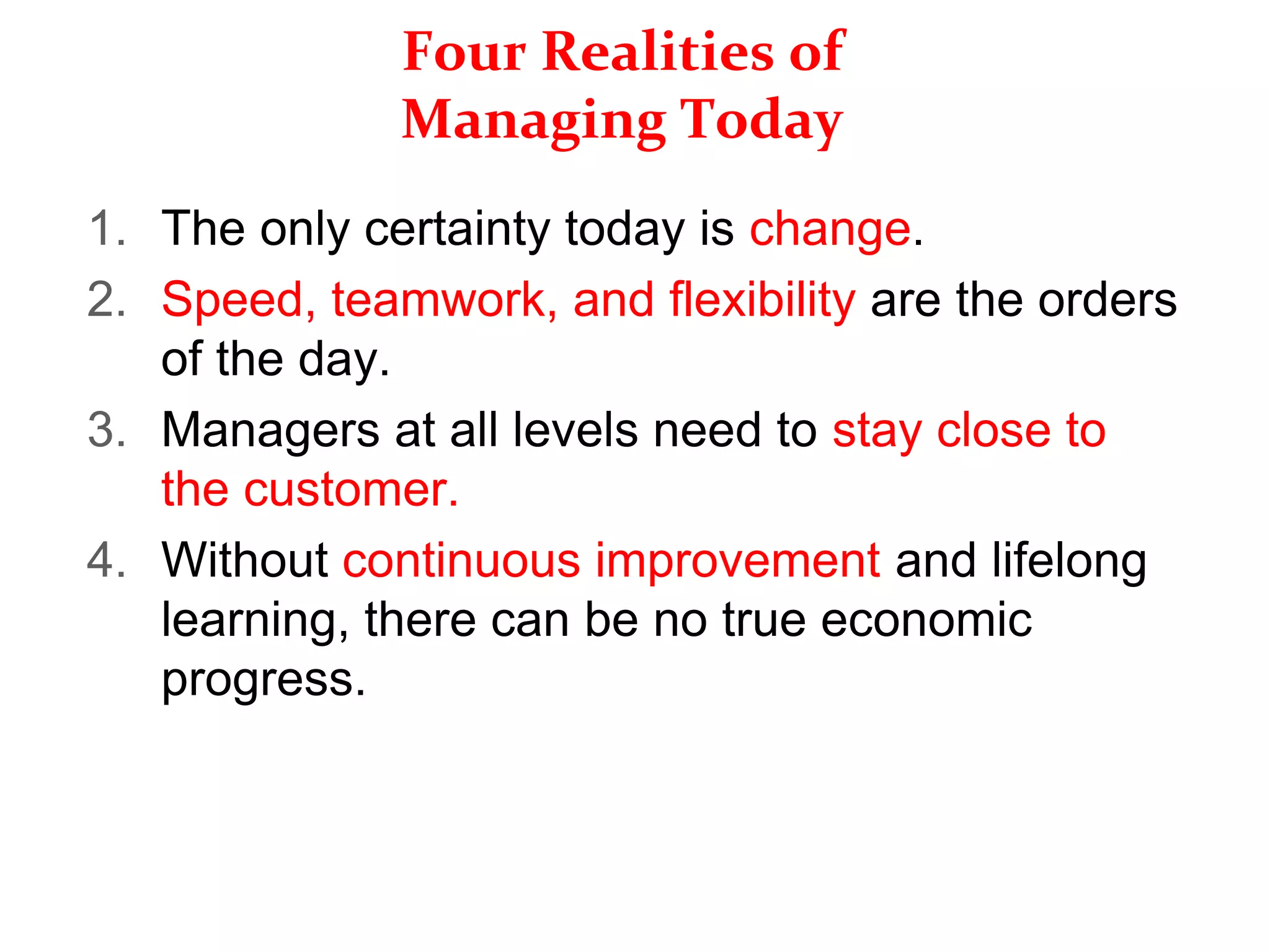 Four Realities of
Managing Today
1. The only certainty today is change.
2. Speed, teamwork, and flexibility are the orders
of the day.
3. Managers at all levels need to stay close to
the customer.
4. Without continuous improvement and lifelong
learning, there can be no true economic
progress.
 