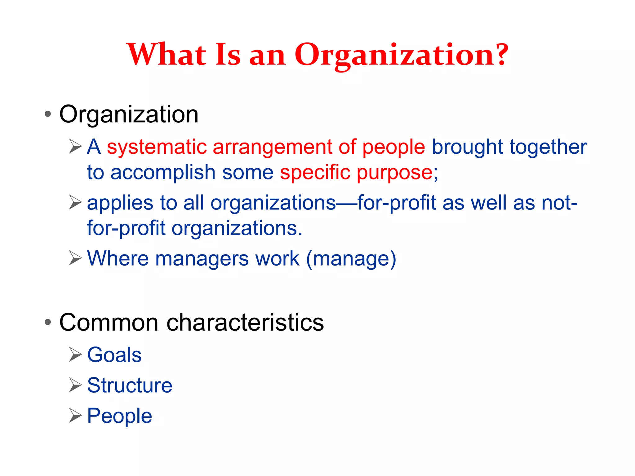 What Is an Organization?
• Organization
A systematic arrangement of people brought together
to accomplish some specific purpose;
applies to all organizations—for-profit as well as not-
for-profit organizations.
Where managers work (manage)
• Common characteristics
Goals
Structure
People
 