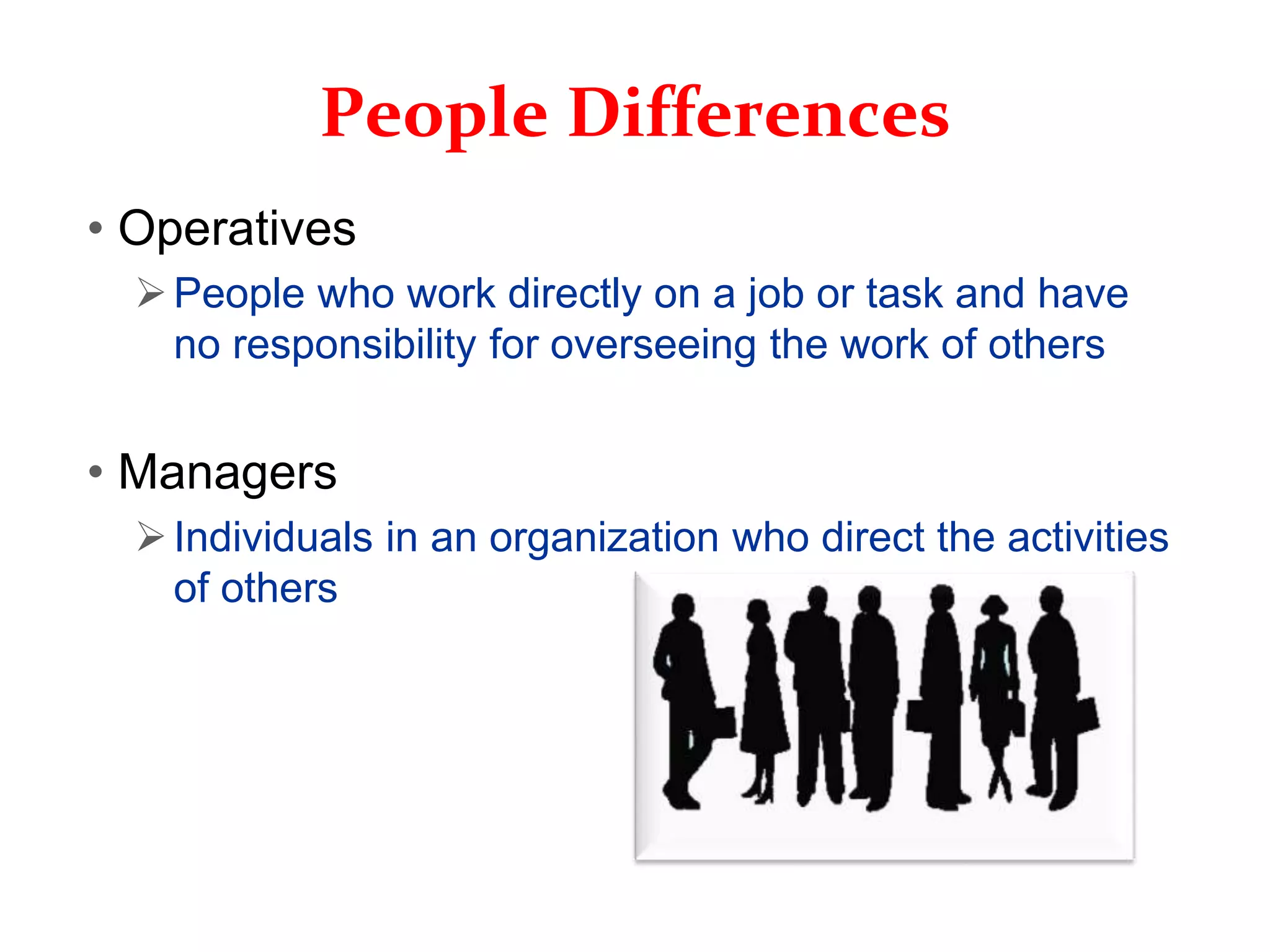 People Differences
• Operatives
People who work directly on a job or task and have
no responsibility for overseeing the work of others
• Managers
Individuals in an organization who direct the activities
of others
 