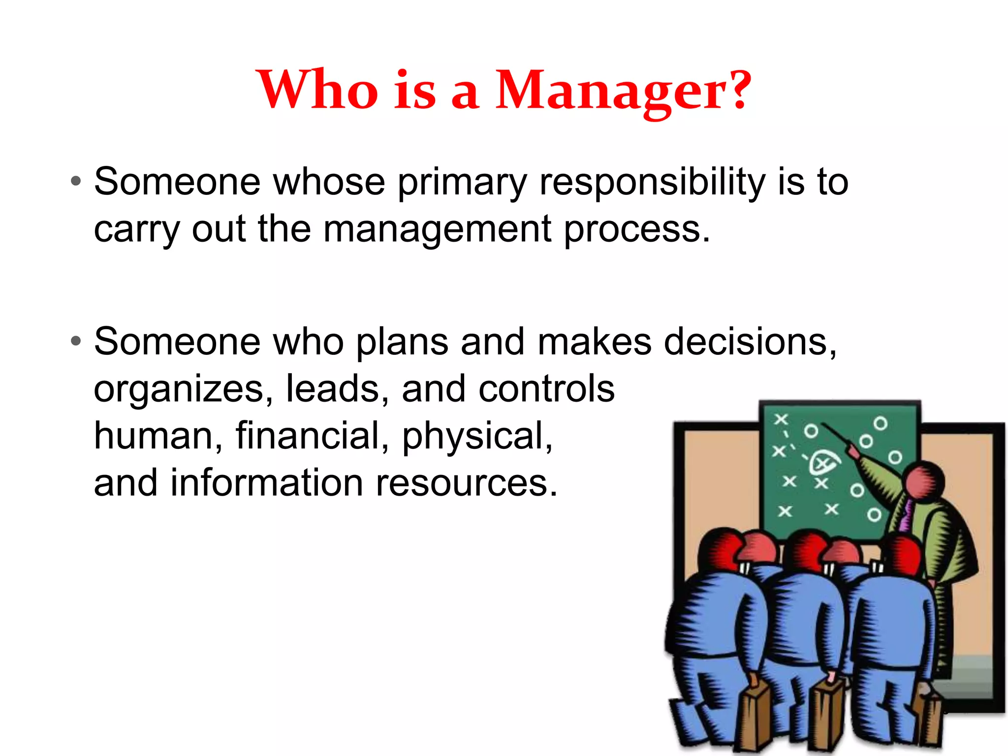 1–18
Who is a Manager?
• Someone whose primary responsibility is to
carry out the management process.
• Someone who plans and makes decisions,
organizes, leads, and controls
human, financial, physical,
and information resources.
 
