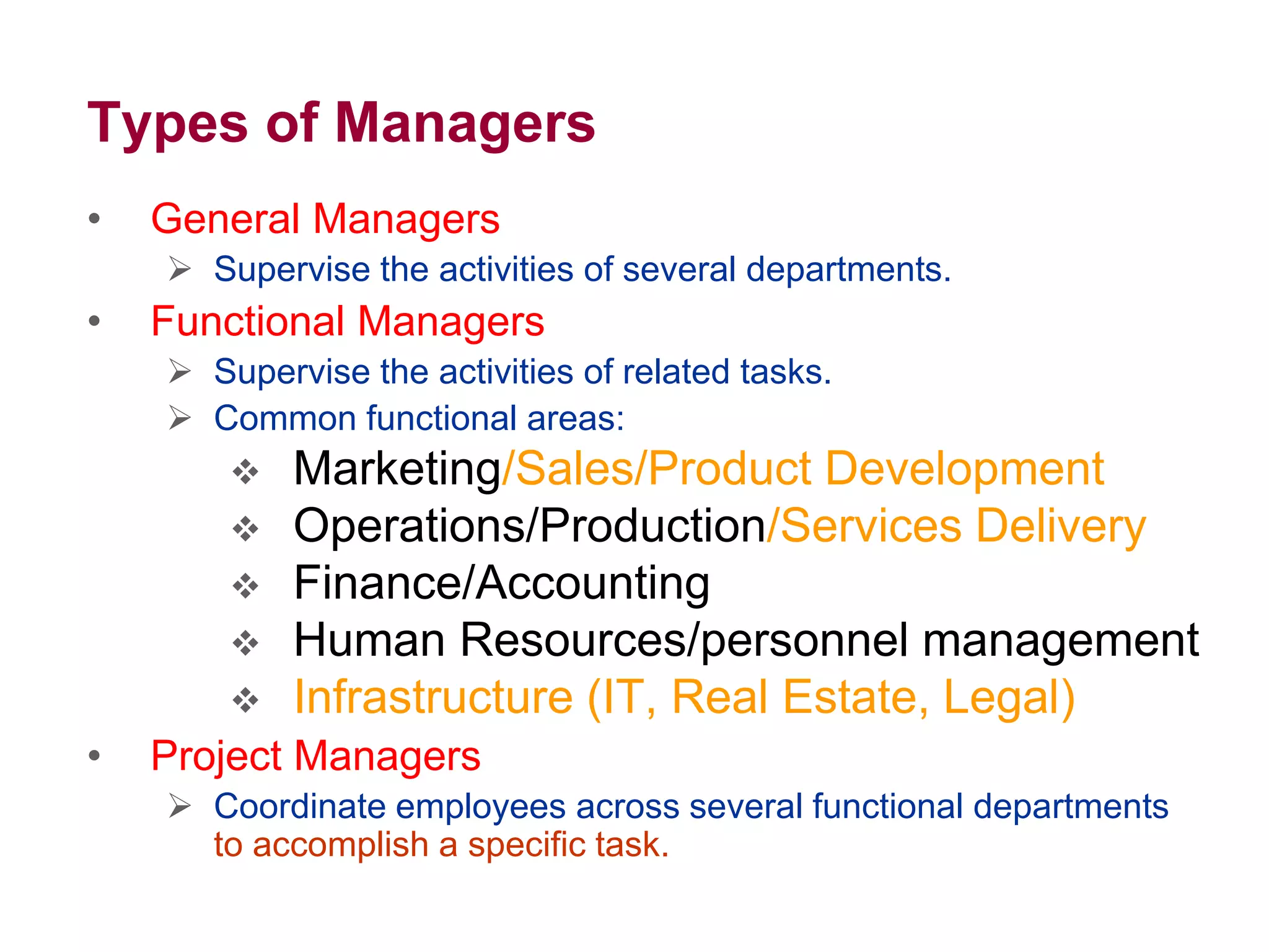 Types of Managers
• General Managers
 Supervise the activities of several departments.
• Functional Managers
 Supervise the activities of related tasks.
 Common functional areas:
 Marketing/Sales/Product Development
 Operations/Production/Services Delivery
 Finance/Accounting
 Human Resources/personnel management
 Infrastructure (IT, Real Estate, Legal)
• Project Managers
 Coordinate employees across several functional departments
to accomplish a specific task.
 