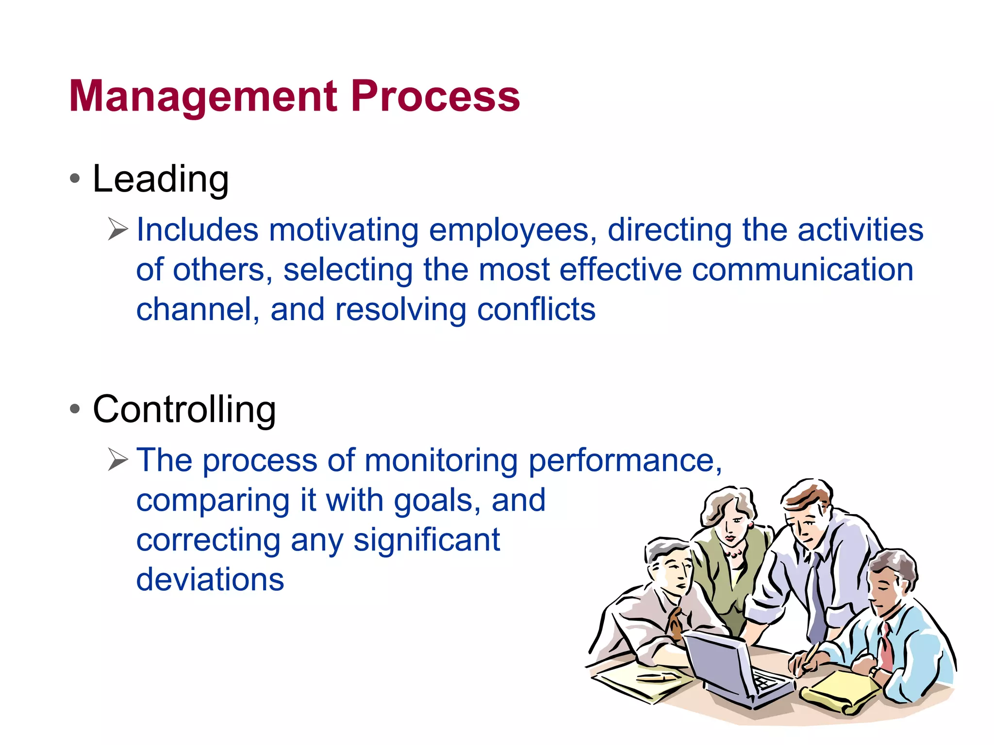 Management Process
• Leading
Includes motivating employees, directing the activities
of others, selecting the most effective communication
channel, and resolving conflicts
• Controlling
The process of monitoring performance,
comparing it with goals, and
correcting any significant
deviations
 