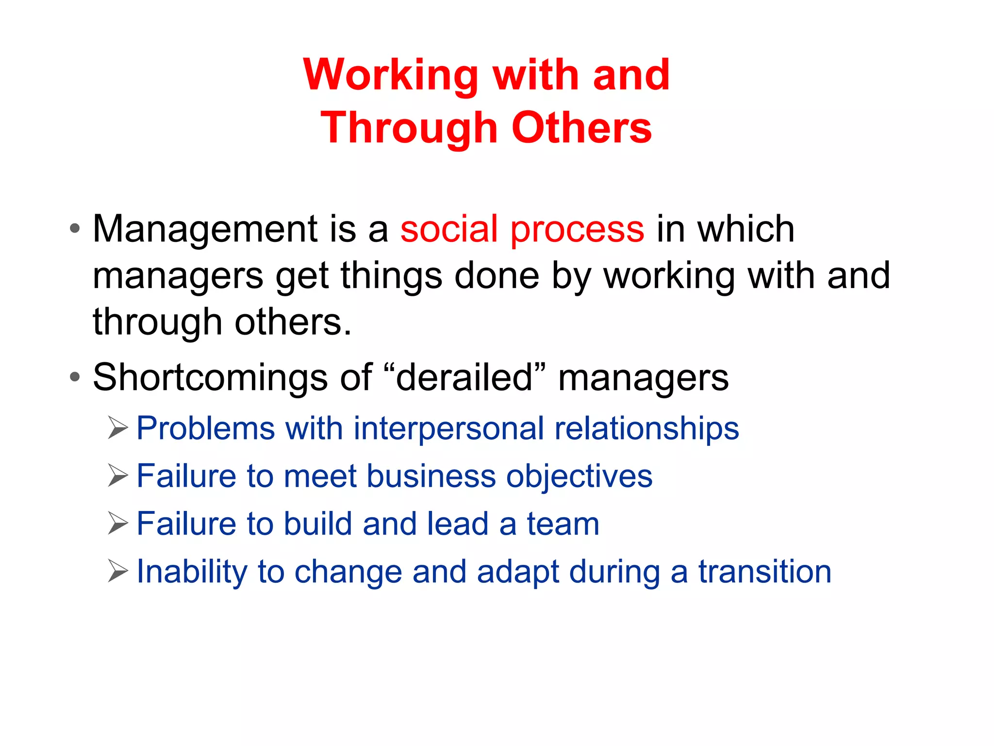 Working with and
Through Others
• Management is a social process in which
managers get things done by working with and
through others.
• Shortcomings of “derailed” managers
Problems with interpersonal relationships
Failure to meet business objectives
Failure to build and lead a team
Inability to change and adapt during a transition
 