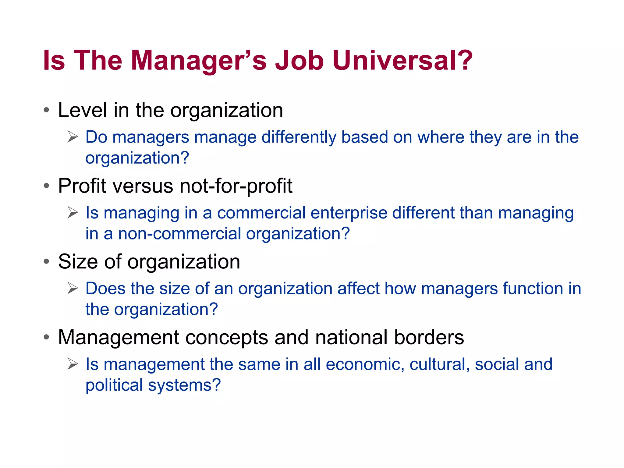Is The Manager’s Job Universal?
• Level in the organization
 Do managers manage differently based on where they are in the
organization?
• Profit versus not-for-profit
 Is managing in a commercial enterprise different than managing
in a non-commercial organization?
• Size of organization
 Does the size of an organization affect how managers function in
the organization?
• Management concepts and national borders
 Is management the same in all economic, cultural, social and
political systems?
 