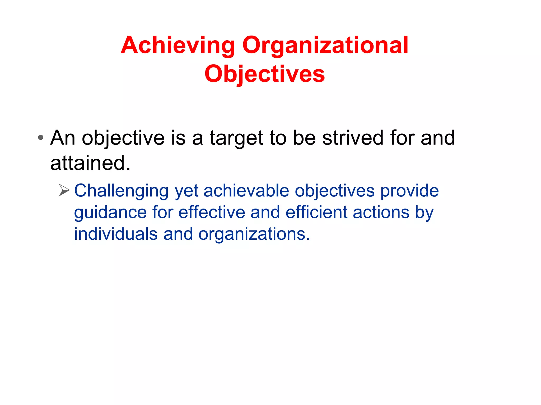 Achieving Organizational
Objectives
• An objective is a target to be strived for and
attained.
Challenging yet achievable objectives provide
guidance for effective and efficient actions by
individuals and organizations.
 