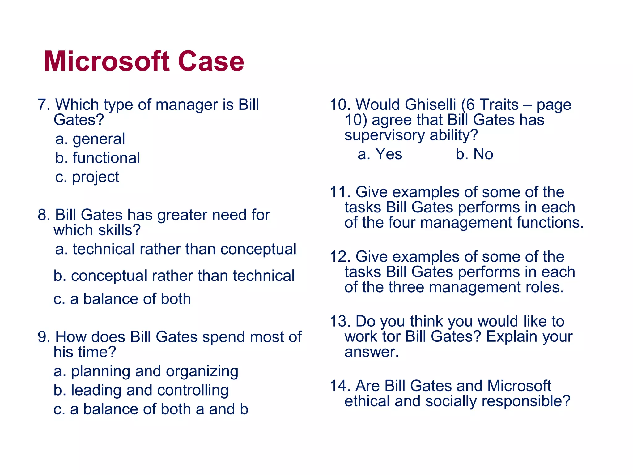 Microsoft Case
7. Which type of manager is Bill
Gates?
a. general
b. functional
c. project
8. Bill Gates has greater need for
which skills?
a. technical rather than conceptual
b. conceptual rather than technical
c. a balance of both
9. How does Bill Gates spend most of
his time?
a. planning and organizing
b. leading and controlling
c. a balance of both a and b
10. Would Ghiselli (6 Traits – page
10) agree that Bill Gates has
supervisory ability?
a. Yes b. No
11. Give examples of some of the
tasks Bill Gates performs in each
of the four management functions.
12. Give examples of some of the
tasks Bill Gates performs in each
of the three management roles.
13. Do you think you would like to
work tor Bill Gates? Explain your
answer.
14. Are Bill Gates and Microsoft
ethical and socially responsible?
 