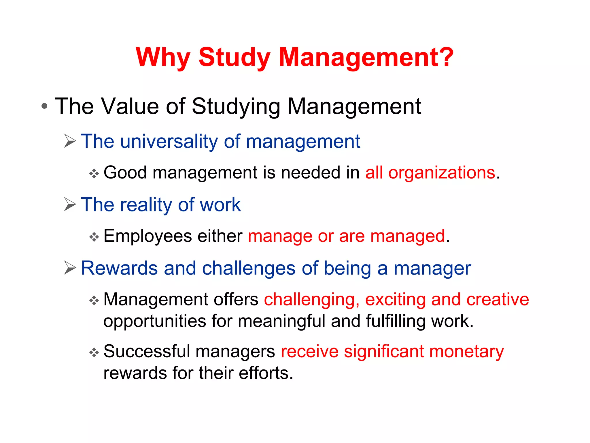 Why Study Management?
• The Value of Studying Management
The universality of management
 Good management is needed in all organizations.
The reality of work
 Employees either manage or are managed.
Rewards and challenges of being a manager
 Management offers challenging, exciting and creative
opportunities for meaningful and fulfilling work.
 Successful managers receive significant monetary
rewards for their efforts.
 