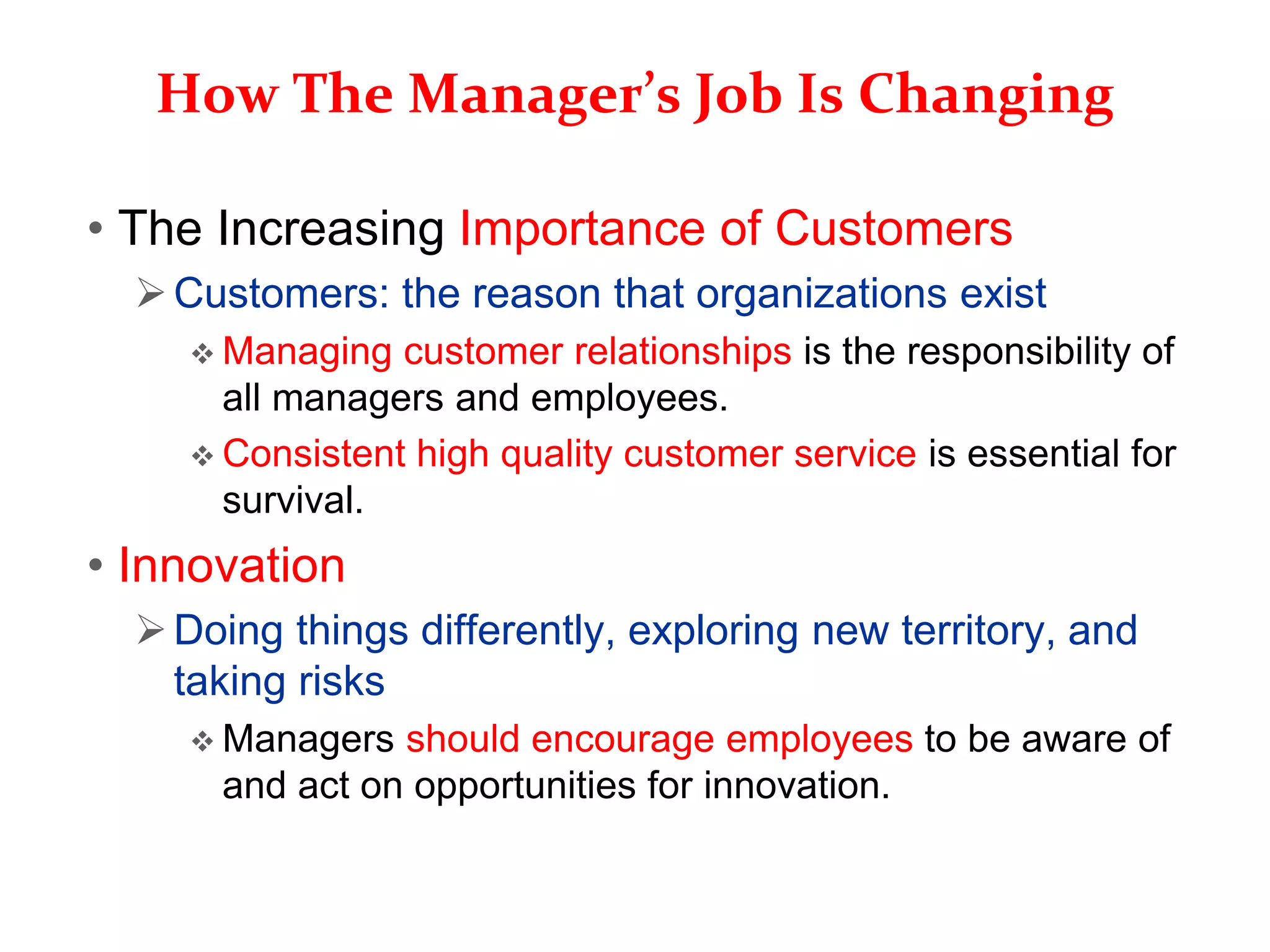 How The Manager’s Job Is Changing
• The Increasing Importance of Customers
Customers: the reason that organizations exist
 Managing customer relationships is the responsibility of
all managers and employees.
 Consistent high quality customer service is essential for
survival.
• Innovation
Doing things differently, exploring new territory, and
taking risks
 Managers should encourage employees to be aware of
and act on opportunities for innovation.
 