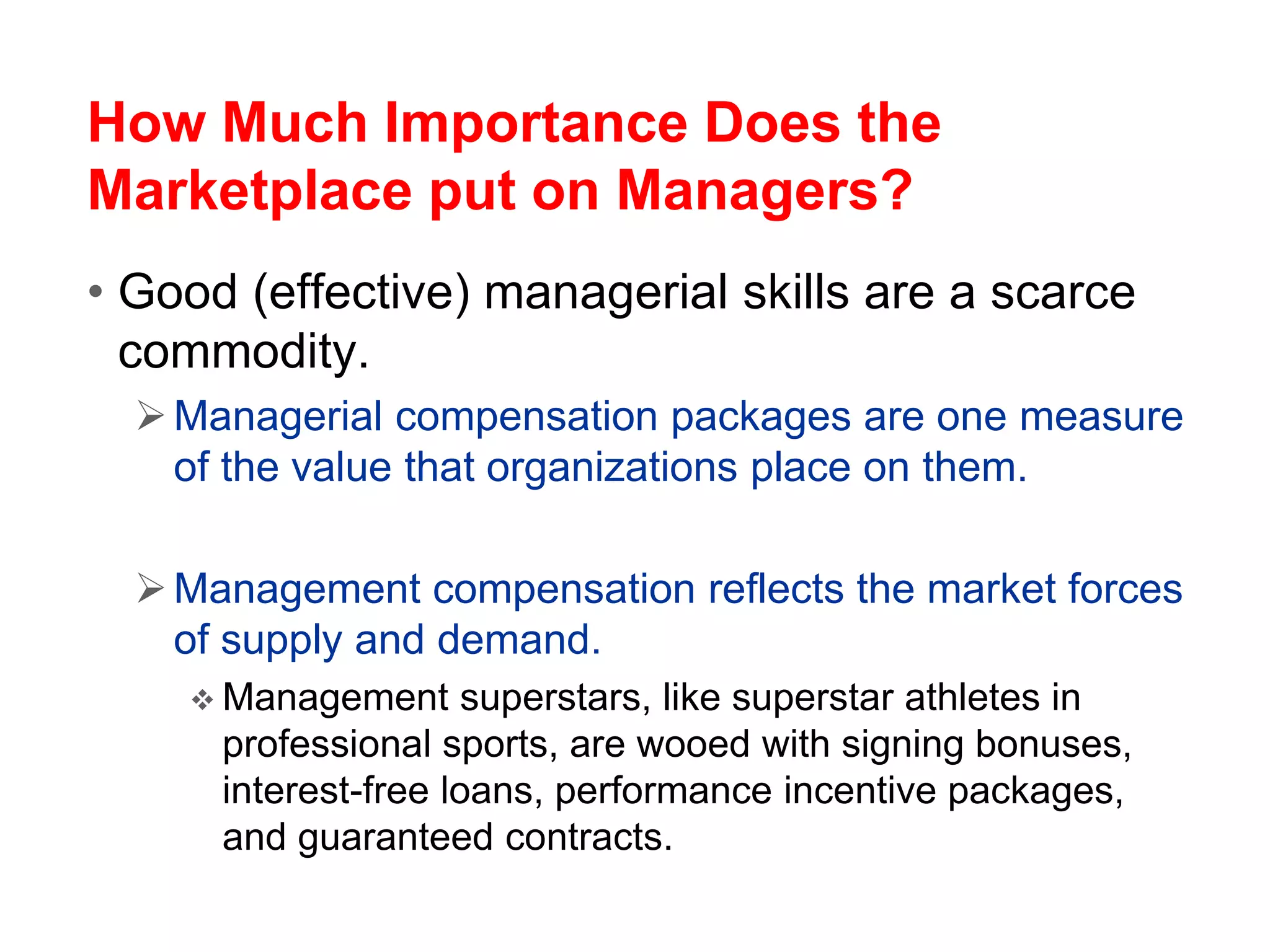How Much Importance Does the
Marketplace put on Managers?
• Good (effective) managerial skills are a scarce
commodity.
Managerial compensation packages are one measure
of the value that organizations place on them.
Management compensation reflects the market forces
of supply and demand.
 Management superstars, like superstar athletes in
professional sports, are wooed with signing bonuses,
interest-free loans, performance incentive packages,
and guaranteed contracts.
 