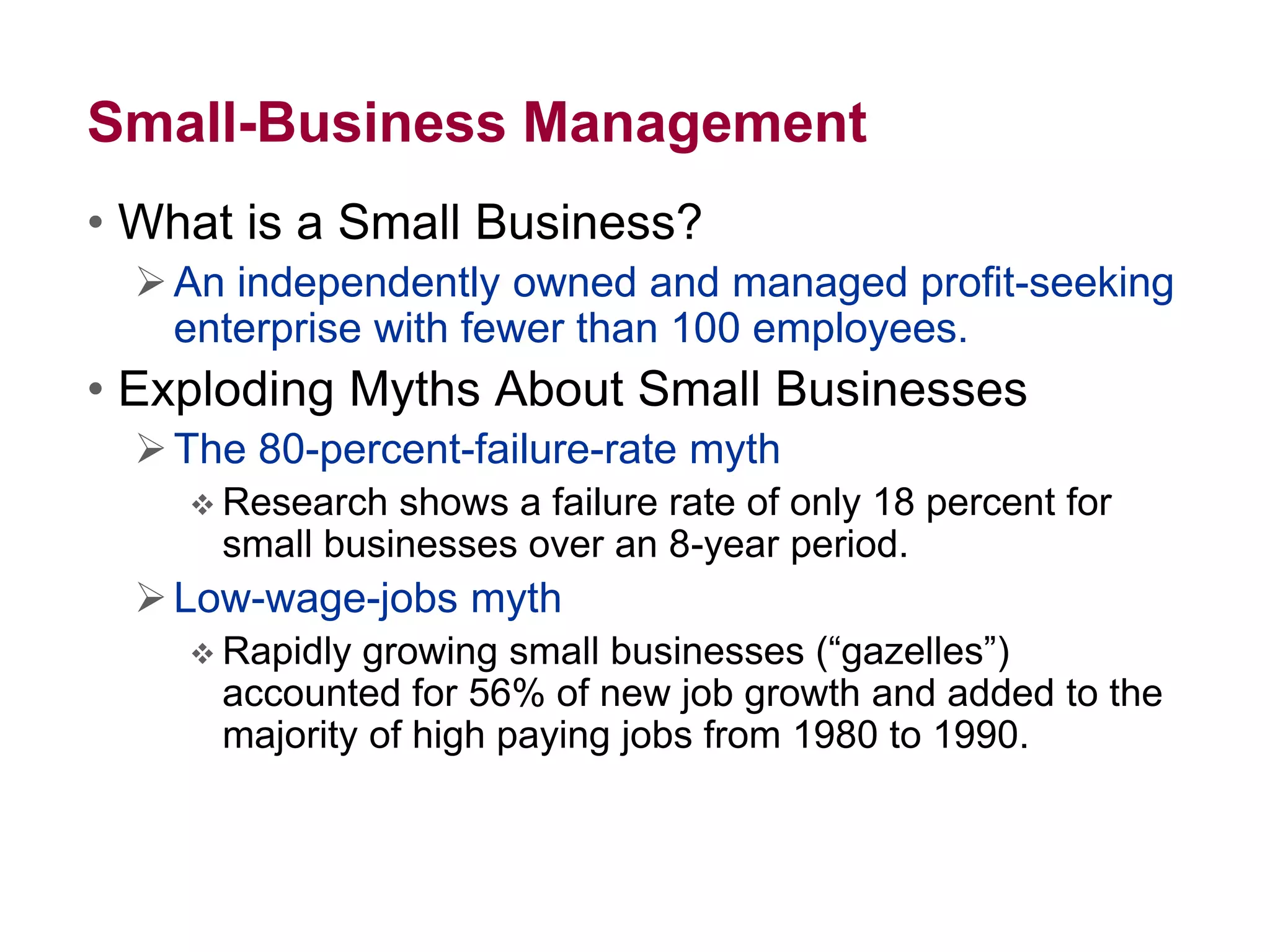 Small-Business Management
• What is a Small Business?
An independently owned and managed profit-seeking
enterprise with fewer than 100 employees.
• Exploding Myths About Small Businesses
The 80-percent-failure-rate myth
 Research shows a failure rate of only 18 percent for
small businesses over an 8-year period.
Low-wage-jobs myth
 Rapidly growing small businesses (“gazelles”)
accounted for 56% of new job growth and added to the
majority of high paying jobs from 1980 to 1990.
 