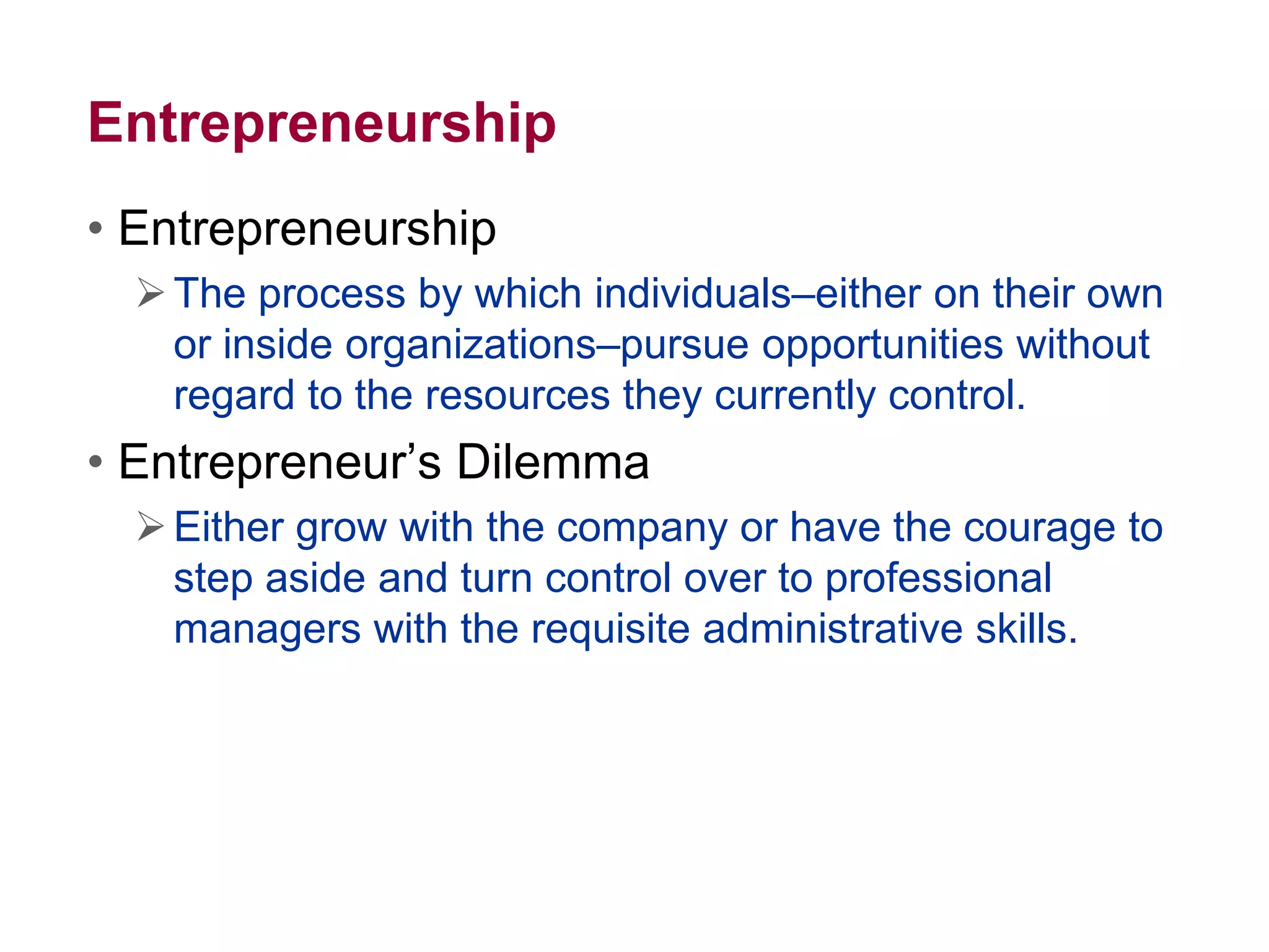 Entrepreneurship
• Entrepreneurship
The process by which individuals–either on their own
or inside organizations–pursue opportunities without
regard to the resources they currently control.
• Entrepreneur’s Dilemma
Either grow with the company or have the courage to
step aside and turn control over to professional
managers with the requisite administrative skills.
 
