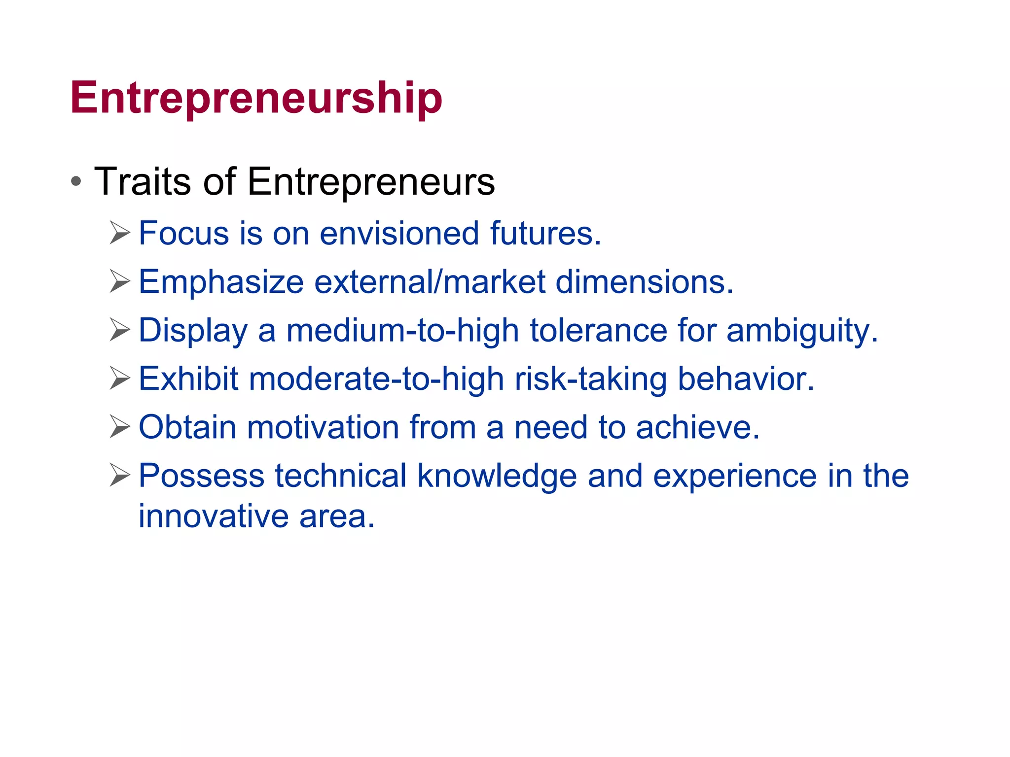 Entrepreneurship
• Traits of Entrepreneurs
Focus is on envisioned futures.
Emphasize external/market dimensions.
Display a medium-to-high tolerance for ambiguity.
Exhibit moderate-to-high risk-taking behavior.
Obtain motivation from a need to achieve.
Possess technical knowledge and experience in the
innovative area.
 