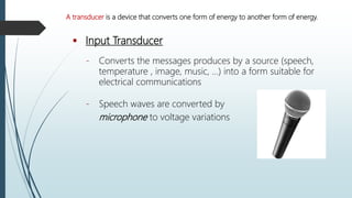  Input Transducer
- Converts the messages produces by a source (speech,
temperature , image, music, …) into a form suitable for
electrical communications
- Speech waves are converted by
microphone to voltage variations
A transducer is a device that converts one form of energy to another form of energy.
 