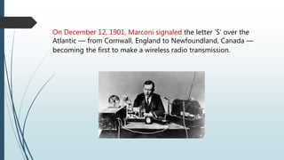 On December 12, 1901, Marconi signaled the letter ‘S’ over the
Atlantic — from Cornwall, England to Newfoundland, Canada —
becoming the first to make a wireless radio transmission.
 