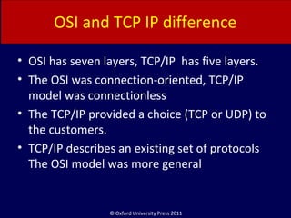 © Oxford University Press 2011
OSI and TCP IP difference
• OSI has seven layers, TCP/IP has five layers.
• The OSI was connection-oriented, TCP/IP
model was connectionless
• The TCP/IP provided a choice (TCP or UDP) to
the customers.
• TCP/IP describes an existing set of protocols
The OSI model was more general
 